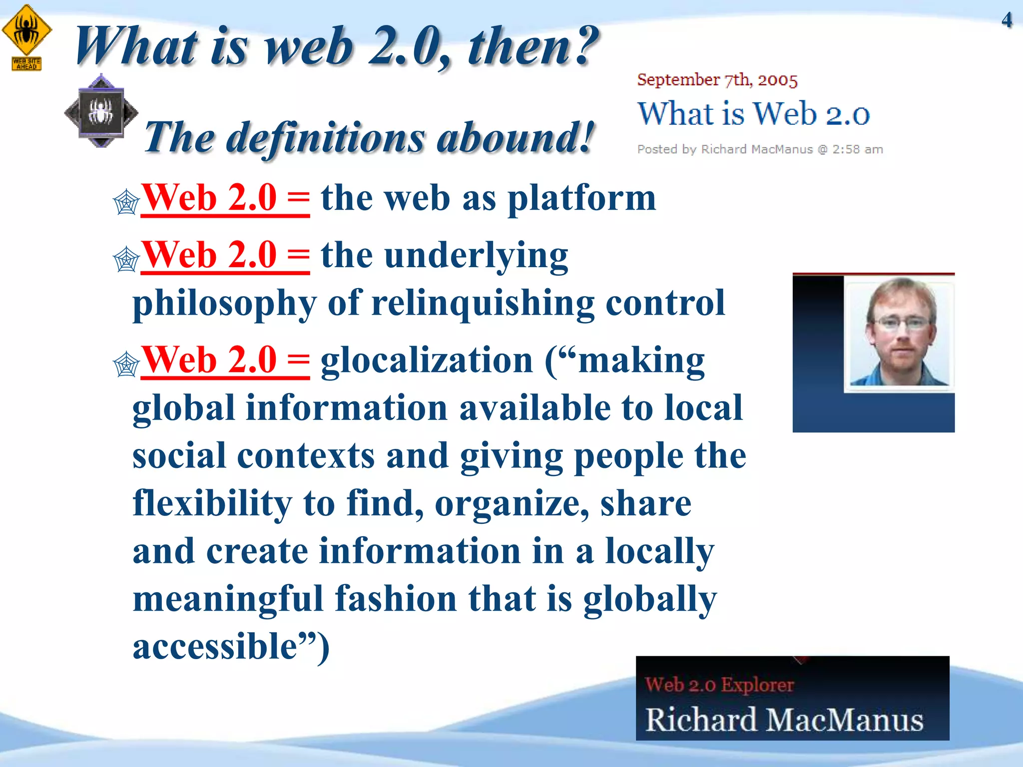 4
What is web 2.0, then?
  The definitions abound!
 Web   2.0 = the web as platform
 Web 2.0 = the underlying
  philosophy of relinquishing control
 Web 2.0 = glocalization (“making
  global information available to local
  social contexts and giving people the
  flexibility to find, organize, share
  and create information in a locally
  meaningful fashion that is globally
  accessible”)
 