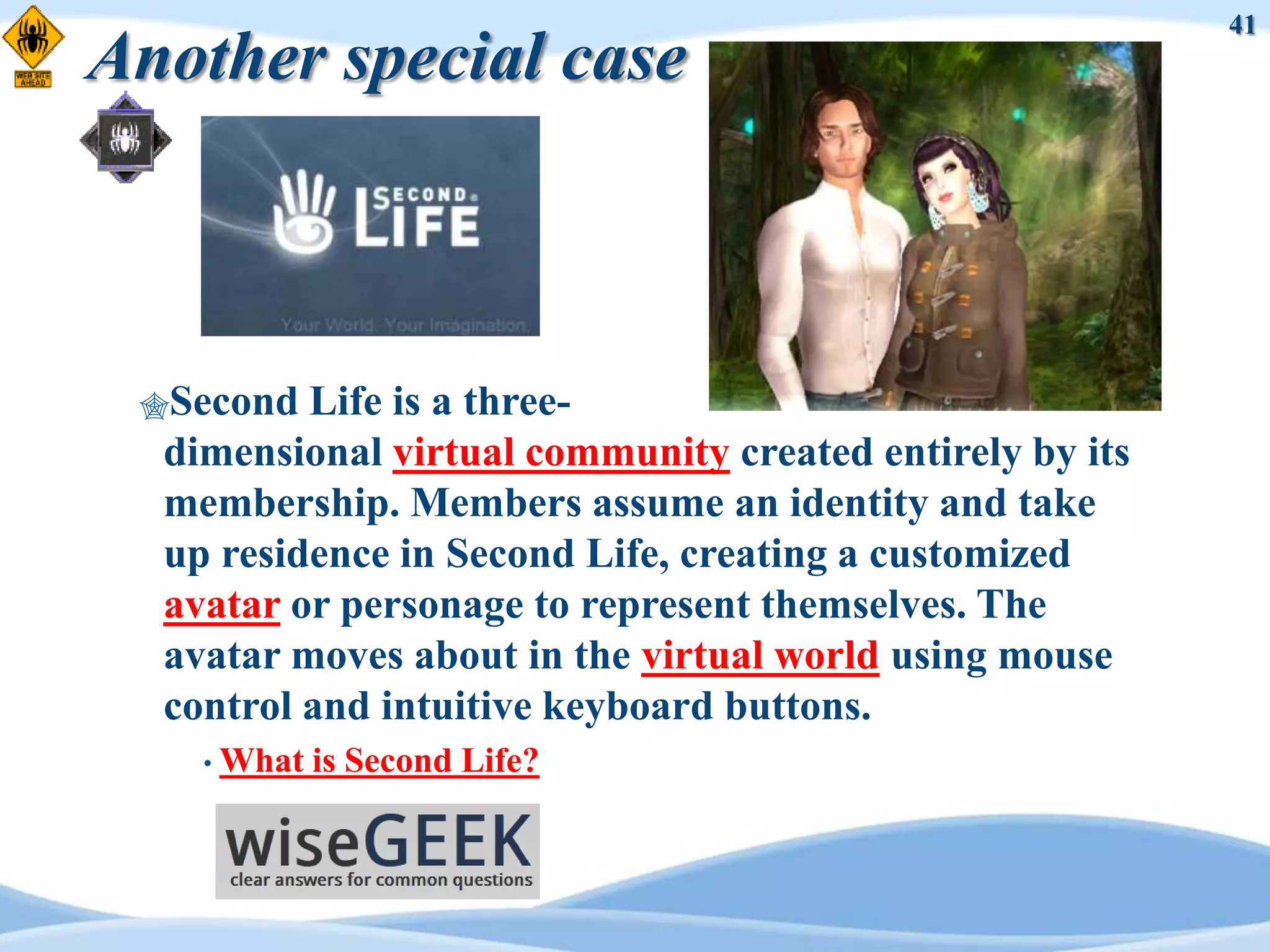 41
Another special case



 Second  Life is a three-
  dimensional virtual community created entirely by its
  membership. Members assume an identity and take
  up residence in Second Life, creating a customized
  avatar or personage to represent themselves. The
  avatar moves about in the virtual world using mouse
  control and intuitive keyboard buttons.
    • What   is Second Life?
 