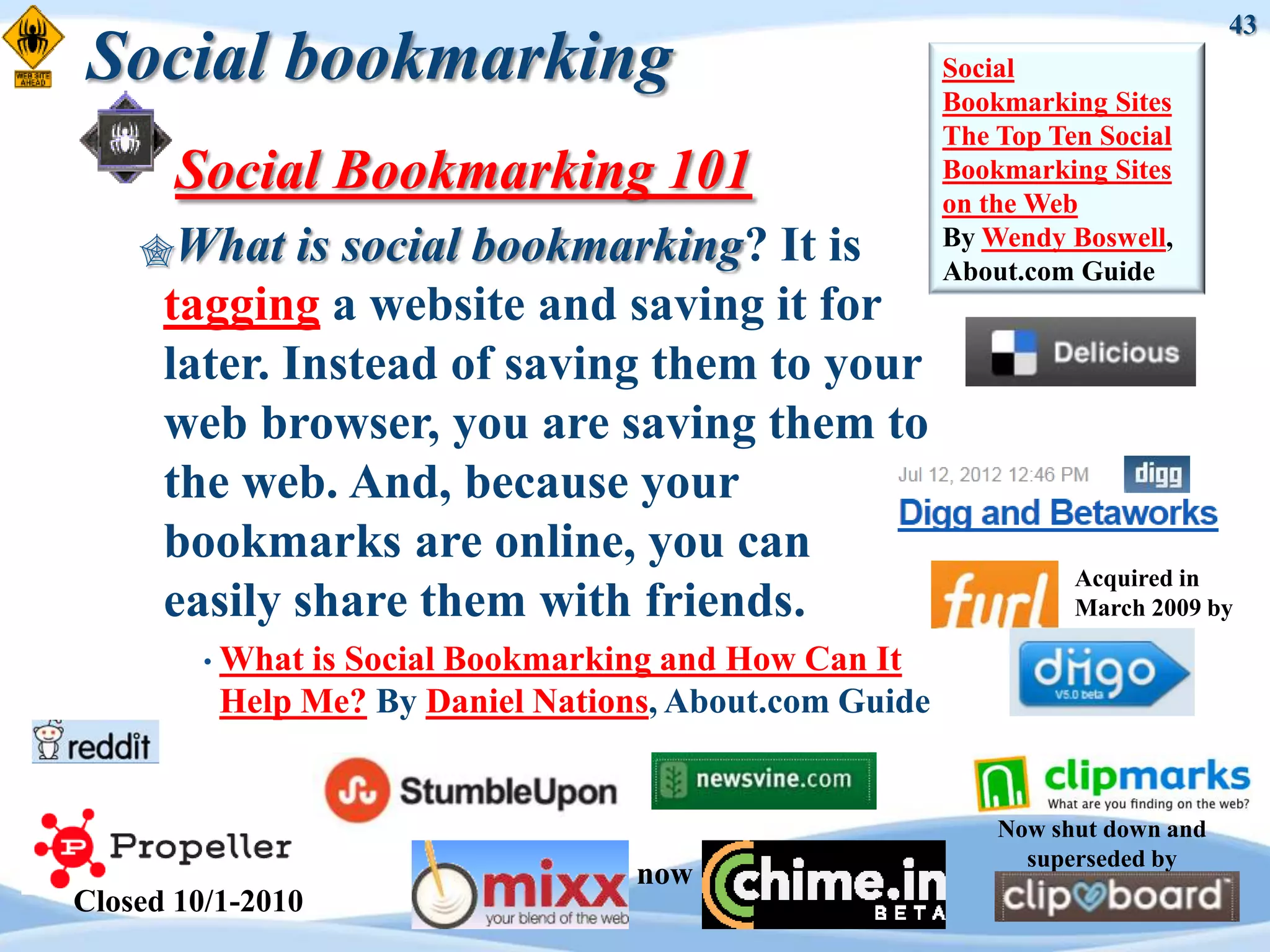 43
Social bookmarking                                      Social
                                                        Bookmarking Sites
                                                        The Top Ten Social
       Social Bookmarking 101                           Bookmarking Sites
                                                        on the Web
    What     is social bookmarking? It is              By Wendy Boswell,
                                                        About.com Guide
      tagging a website and saving it for
      later. Instead of saving them to your
      web browser, you are saving them to
      the web. And, because your
      bookmarks are online, you can
                                                                  Acquired in
      easily share them with friends.                             March 2009 by

         • Whatis Social Bookmarking and How Can It
          Help Me? By Daniel Nations, About.com Guide


                                                            Now shut down and
                                                              superseded by
                                   now
Closed 10/1-2010
 