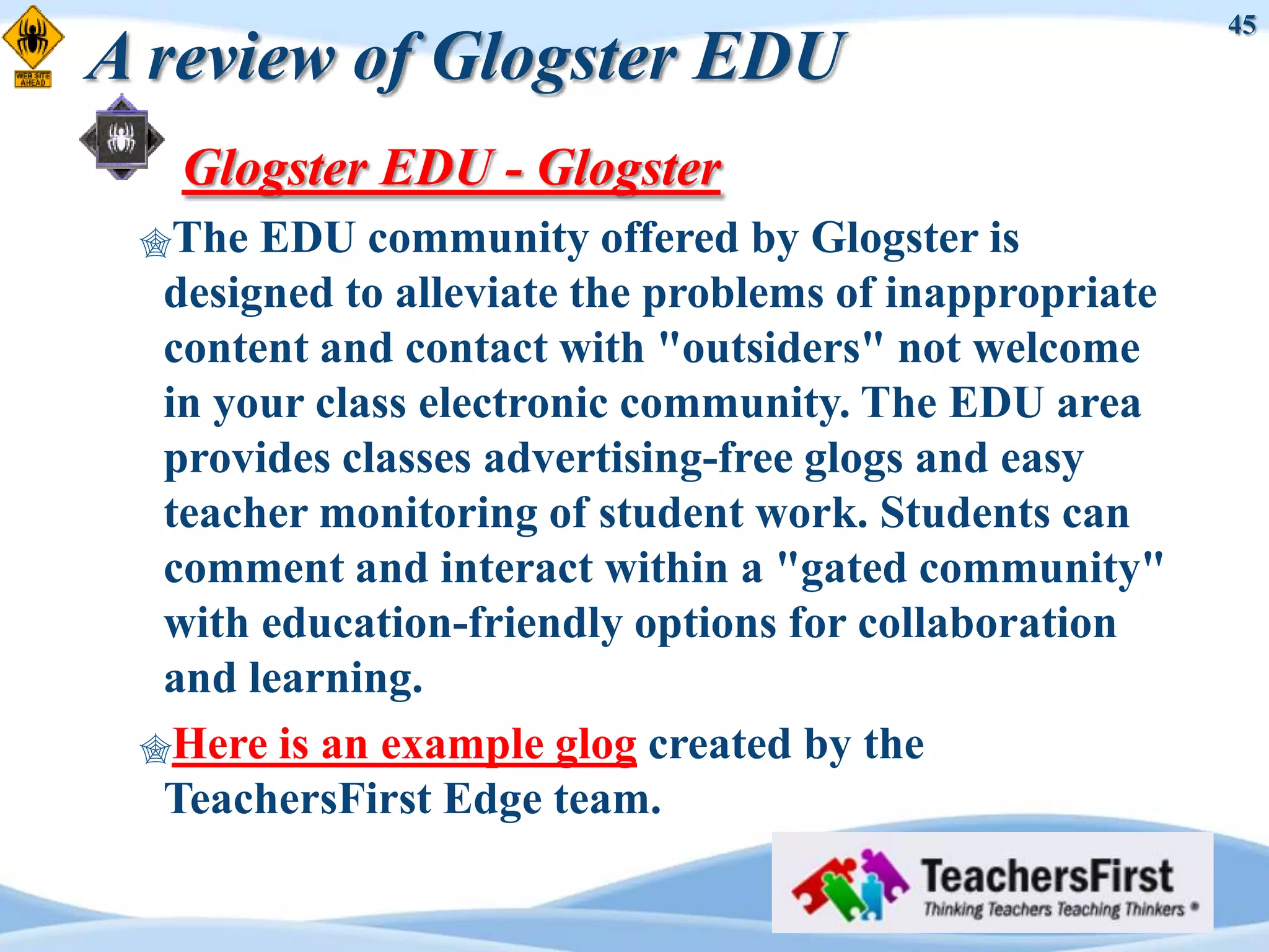 45
A review of Glogster EDU
   Glogster EDU - Glogster
 The  EDU community offered by Glogster is
  designed to alleviate the problems of inappropriate
  content and contact with "outsiders" not welcome
  in your class electronic community. The EDU area
  provides classes advertising-free glogs and easy
  teacher monitoring of student work. Students can
  comment and interact within a "gated community"
  with education-friendly options for collaboration
  and learning.
 Here is an example glog created by the
  TeachersFirst Edge team.
 
