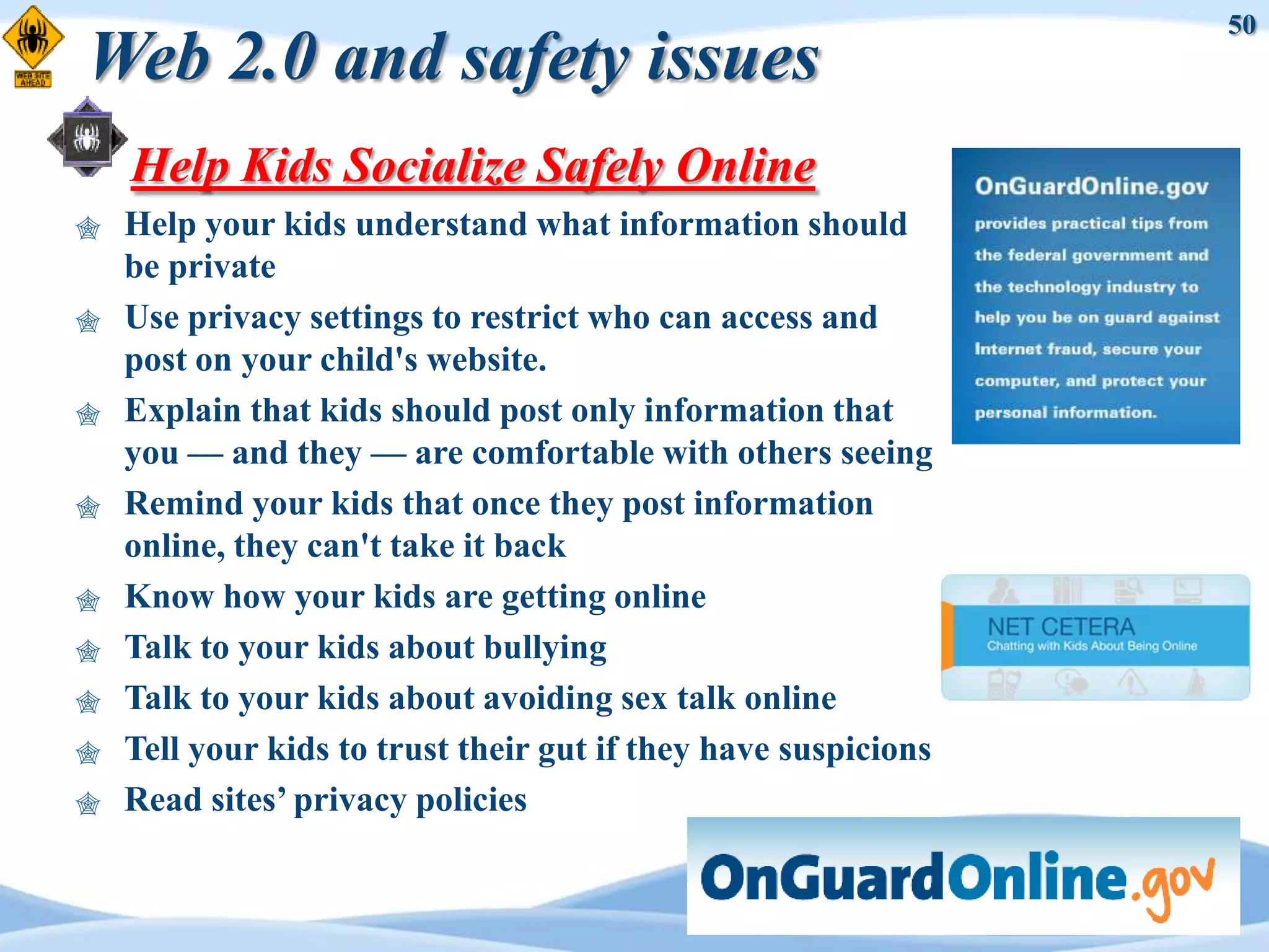 50
Web 2.0 and safety issues
    Help Kids Socialize Safely Online
   Help your kids understand what information should
    be private
   Use privacy settings to restrict who can access and
    post on your child's website.
   Explain that kids should post only information that
    you — and they — are comfortable with others seeing
   Remind your kids that once they post information
    online, they can't take it back
   Know how your kids are getting online
   Talk to your kids about bullying
   Talk to your kids about avoiding sex talk online
   Tell your kids to trust their gut if they have suspicions
   Read sites‟ privacy policies
 