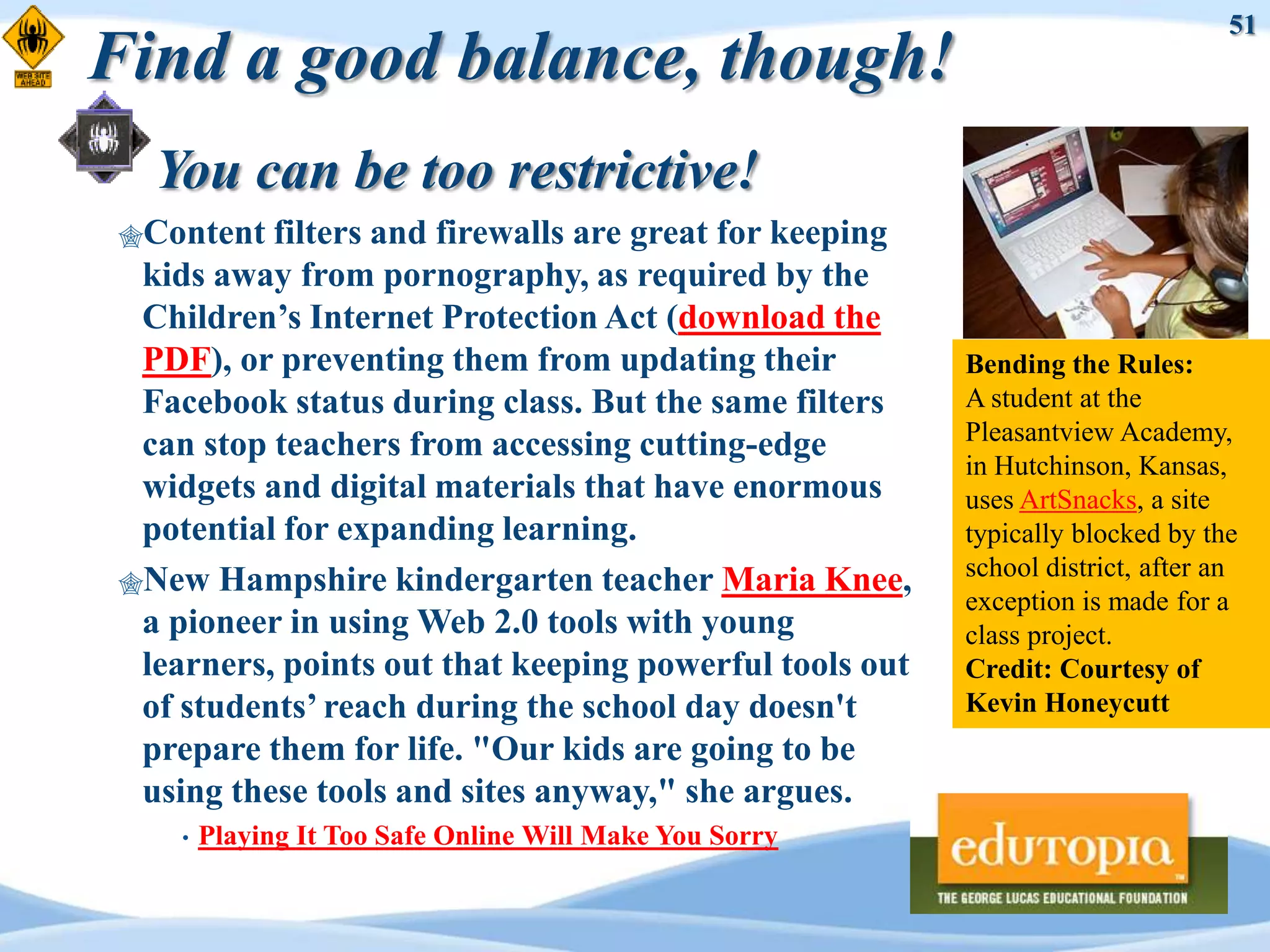 51
Find a good balance, though!
   You can be too restrictive!
 Content  filters and firewalls are great for keeping
  kids away from pornography, as required by the
  Children‟s Internet Protection Act (download the
  PDF), or preventing them from updating their            Bending the Rules:
  Facebook status during class. But the same filters      A student at the
                                                          Pleasantview Academy,
  can stop teachers from accessing cutting-edge
                                                          in Hutchinson, Kansas,
  widgets and digital materials that have enormous        uses ArtSnacks, a site
  potential for expanding learning.                       typically blocked by the
                                                          school district, after an
 New Hampshire kindergarten teacher Maria Knee,
                                                          exception is made for a
  a pioneer in using Web 2.0 tools with young             class project.
  learners, points out that keeping powerful tools out    Credit: Courtesy of
  of students‟ reach during the school day doesn't        Kevin Honeycutt
  prepare them for life. "Our kids are going to be
  using these tools and sites anyway," she argues.
     •   Playing It Too Safe Online Will Make You Sorry
 