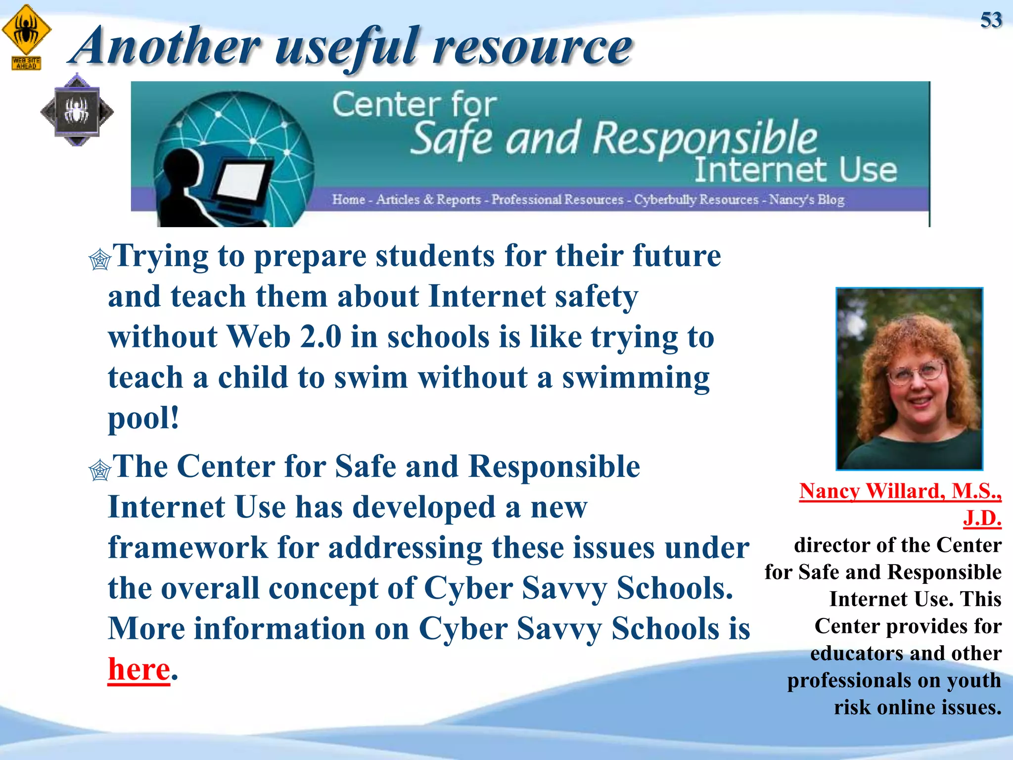 53
Another useful resource


Trying  to prepare students for their future
 and teach them about Internet safety
 without Web 2.0 in schools is like trying to
 teach a child to swim without a swimming
 pool!
The Center for Safe and Responsible
                                                    Nancy Willard, M.S.,
 Internet Use has developed a new                                      J.D.
 framework for addressing these issues under       director of the Center
                                                for Safe and Responsible
 the overall concept of Cyber Savvy Schools.           Internet Use. This
 More information on Cyber Savvy Schools is          Center provides for
                                                     educators and other
 here.                                            professionals on youth
                                                        risk online issues.
 