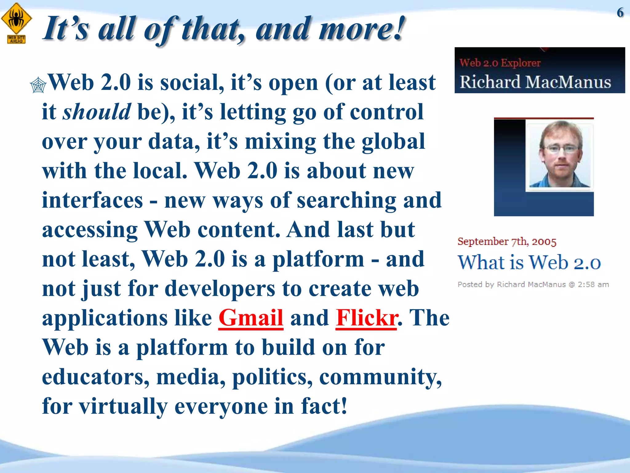 6
It’s all of that, and more!
Web  2.0 is social, it‟s open (or at least
it should be), it‟s letting go of control
over your data, it‟s mixing the global
with the local. Web 2.0 is about new
interfaces - new ways of searching and
accessing Web content. And last but
not least, Web 2.0 is a platform - and
not just for developers to create web
applications like Gmail and Flickr. The
Web is a platform to build on for
educators, media, politics, community,
for virtually everyone in fact!
 