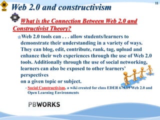 11
Web 2.0 and constructivism
  What is the Connection Between Web 2.0 and
Constructivist Theory?
 Web   2.0 tools can . . . allow students/learners to
  demonstrate their understanding in a variety of ways.
  They can blog, edit, contribute, rank, tag, upload and
  enhance their web experiences through the use of Web 2.0
  tools. Additionally through the use of social networking,
  learners can also be exposed to other learners‟
  perspectives
  on a given topic or subject.
    •   Social Constructivism, a wiki created for class EDER 679.09 Web 2.0 and
        Open Learning Environments
 