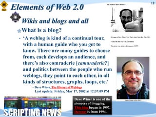 12
Elements of Web 2.0
      Wikis and blogs and all
 What         is a blog?
  •   „A weblog is kind of a continual tour,
      with a human guide who you get to
      know. There are many guides to choose
      from, each develops an audience, and
      there‟s also comraderie [camaraderie?]
      and politics between the people who run
      weblogs, they point to each other, in all
      kinds of structures, graphs, loops, etc.‟
          •   Dave Winer, The History of Weblogs
              Last update: Friday, May 17, 2002 at 12:37:09 PM

                                          Dave Winer is one of the
                                          pioneers of blogging.
                                          This blog began in 1997.
                                          Davenet is from 1994,
 