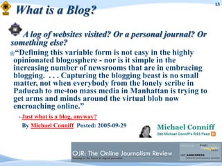 13
 What is a Blog?
   A log of websites visited? Or a personal journal? Or
something else?
“Defining  this variable form is not easy in the highly
 opinionated blogosphere - nor is it simple in the
 increasing number of newsrooms that are in embracing
 blogging. . . . Capturing the blogging beast is no small
 matter, not when everybody from the lonely scribe in
 Paducah to me-too mass media in Manhattan is trying to
 get arms and minds around the virtual blob now
 encroaching online.”
  • Just
       what is a blog, anyway?
   By Michael Conniff Posted: 2005-09-29
 