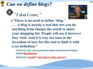 14
Can we define blogs?

   “I don’t care,”
 “There     is no need to define „blog.‟
  . . . A blog is merely a tool that lets you do
  anything from change the world to share
  your shopping list. People will use it however
  they wish. And it is way too soon in the
  invention of uses for this tool to limit it with
  a set definition.”
    •   Jeff Jarvis, the veteran print journalist and prominent blogger
        behind BuzzMachine
        Quoted by Conniff in Just what is a blog, anyway?
 