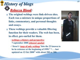 17
History of blogs
      Rebecca Blood:
    The original weblogs were link-driven sites.
     Each was a mixture in unique proportions of
     links, commentary, and personal thoughts
     and essays.
    These weblogs provide a valuable filtering
     function for their readers. The web has been,
     in effect, pre-surfed for them.
      • weblogs:
               a history and perspective
       7 september 2000 rebecca's pocket
      • “Jesse‟s„page of only weblogs‟ lists the 23 known to
       be in existence at the beginning of 1999.” “. . . last
       updated on 12 Oct 2000” with about 200 or 300.
 