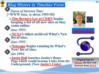 19
Blog History in Timeline Form
   Dawn of Internet Time:
[=WWW time, ie about 1989-90]
  Tim Berners-Lee at CERN begins
   keeping a list of all new sites as they
   come online.
   June 1993:                                timbl's blog
  NCSA‟s oldest archived What‟s New
   list of sites.
   June 1993:
  Netscape begins running its What's
   New! list of sites.
   Jan 1994:
 Justin Hall launches Justin‟s Home           Original logo for
   Page which would become Links from the    Mosaic, the first web
   Underground. (Now Justin‟s Links)         browser from NCSA
 