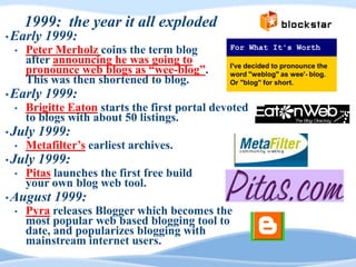 1999: the year it all exploded
• Early   1999:
 •   Peter Merholz coins the term blog         For What It's Worth
     after announcing he was going to
     pronounce web blogs as “wee-blog”.        I've decided to pronounce the
                                               word "weblog" as wee'- blog.
     This was then shortened to blog.          Or "blog" for short.
• Early   1999:
 •   Brigitte Eaton starts the first portal devoted
     to blogs with about 50 listings.
• July   1999:
 •   Metafilter‟s earliest archives.
• July   1999:
 •   Pitas launches the first free build
     your own blog web tool.
• August   1999:
 •   Pyra releases Blogger which becomes the
     most popular web based blogging tool to
     date, and popularizes blogging with
     mainstream internet users.
 