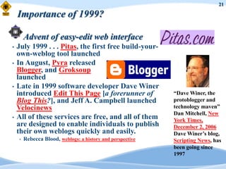 21

    Importance of 1999?

        Advent of easy-edit web interface
•   July 1999 . . . Pitas, the first free build-your-
    own-weblog tool launched
•   In August, Pyra released
    Blogger, and Groksoup
    launched
•   Late in 1999 software developer Dave Winer
    introduced Edit This Page [a forerunner of              “Dave Winer, the
    Blog This?], and Jeff A. Campbell launched              protoblogger and
    Velocinews                                              technology maven”
                                                            Dan Mitchell, New
•   All of these services are free, and all of them         York Times,
    are designed to enable individuals to publish           December 2, 2006
    their own weblogs quickly and easily.                   Dave Winer‟s blog,
    •   Rebecca Blood, weblogs: a history and perspective   Scripting News, has
                                                            been going since
                                                            1997
 