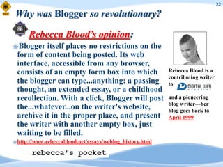 22

Why was Blogger so revolutionary?

      Rebecca Blood’s opinion:
Blogger   itself places no restrictions on the
 form of content being posted. Its web
 interface, accessible from any browser,
 consists of an empty form box into which                  Rebecca Blood is a
                                                           contributing writer
 the blogger can type...anything: a passing                to
 thought, an extended essay, or a childhood
 recollection. With a click, Blogger will post             and a pioneering
                                                           blog writer—her
 the...whatever...on the writer's website,                 blog goes back to
 archive it in the proper place, and present               April 1999
 the writer with another empty box, just
 waiting to be filled.
 http://www.rebeccablood.net/essays/weblog_history.html
 