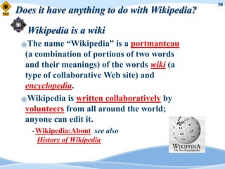 30
Does it have anything to do with Wikipedia?

  Wikipedia is a wiki
 The  name “Wikipedia” is a portmanteau
  (a combination of portions of two words
  and their meanings) of the words wiki (a
  type of collaborative Web site) and
  encyclopedia.
 Wikipedia is written collaboratively by
  volunteers from all around the world;
  anyone can edit it.
    • Wikipedia:About  see also
     History of Wikipedia
 