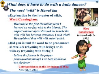 31
What does it have to do with a hula dancer?
 The word “wiki” is Hawai’ian
Explanation
           by the inventor of wikis,
 Ward Cunningham:
   • Wikiwiki is the first Hawai'ian term I
    learned on my first visit to the islands. The         Ward
    airport counter agent directed me to take the     Cunningham
    wiki wiki bus between terminals. I said what?    invented wiki in
    He explained that wiki wiki meant quick.              1995.
Did you intend the word to be pronounced
 as wee-kee (rhyming with leaky) or as
 wick-ey (rhyming with sticky)?
   • believethe former is the proper
    pronunciation though I’ve been known to
    use the latter.
       • Correspondence   on the Etymology of Wiki
        November, 2003.
 