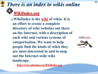 33
There is an index to wikis online
   WikiIndex.org
 WikiIndex    is the wiki of wikis. It is
  an effort to create a complete
  directory of wiki websites out there
  on the Internet, with a description of
  each wiki and various systems of
  categorisation. We want to help
  people find the kinds of wikis they
  are most interested in and to map
  out the Internet-wide wiki
  landscape.
    • http://www.aboutus.org/WikiIndex.org
 