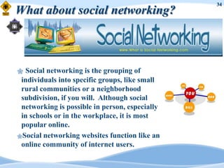34
What about social networking?



 Social networking is the grouping of
 individuals into specific groups, like small
 rural communities or a neighborhood
 subdivision, if you will. Although social
 networking is possible in person, especially
 in schools or in the workplace, it is most
 popular online.
Social networking websites function like an
 online community of internet users.
 