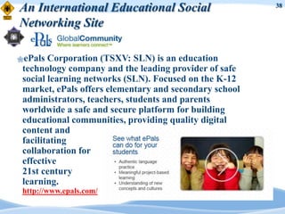 An International Educational Social                     38


Networking Site

ePals  Corporation (TSXV: SLN) is an education
 technology company and the leading provider of safe
 social learning networks (SLN). Focused on the K-12
 market, ePals offers elementary and secondary school
 administrators, teachers, students and parents
 worldwide a safe and secure platform for building
 educational communities, providing quality digital
 content and
 facilitating
 collaboration for
 effective
 21st century
 learning.
 http://www.epals.com/
 
