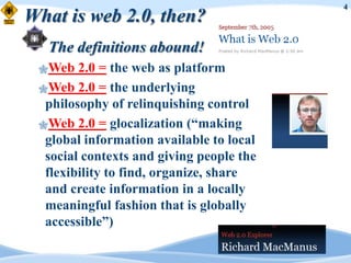 4
What is web 2.0, then?
  The definitions abound!
 Web   2.0 = the web as platform
 Web 2.0 = the underlying
  philosophy of relinquishing control
 Web 2.0 = glocalization (“making
  global information available to local
  social contexts and giving people the
  flexibility to find, organize, share
  and create information in a locally
  meaningful fashion that is globally
  accessible”)
 