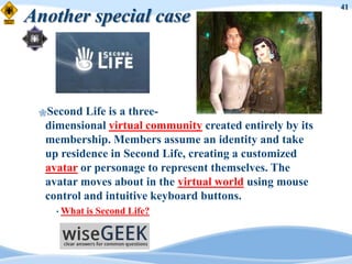41
Another special case



 Second  Life is a three-
  dimensional virtual community created entirely by its
  membership. Members assume an identity and take
  up residence in Second Life, creating a customized
  avatar or personage to represent themselves. The
  avatar moves about in the virtual world using mouse
  control and intuitive keyboard buttons.
    • What   is Second Life?
 