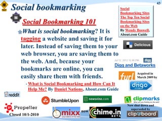 43
Social bookmarking                                      Social
                                                        Bookmarking Sites
                                                        The Top Ten Social
       Social Bookmarking 101                           Bookmarking Sites
                                                        on the Web
    What     is social bookmarking? It is              By Wendy Boswell,
                                                        About.com Guide
      tagging a website and saving it for
      later. Instead of saving them to your
      web browser, you are saving them to
      the web. And, because your
      bookmarks are online, you can
                                                                  Acquired in
      easily share them with friends.                             March 2009 by

         • Whatis Social Bookmarking and How Can It
          Help Me? By Daniel Nations, About.com Guide


                                                            Now shut down and
                                                              superseded by
                                   now
Closed 10/1-2010
 