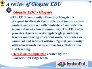 45
A review of Glogster EDU
   Glogster EDU - Glogster
 The  EDU community offered by Glogster is
  designed to alleviate the problems of inappropriate
  content and contact with "outsiders" not welcome
  in your class electronic community. The EDU area
  provides classes advertising-free glogs and easy
  teacher monitoring of student work. Students can
  comment and interact within a "gated community"
  with education-friendly options for collaboration
  and learning.
 Here is an example glog created by the
  TeachersFirst Edge team.
 