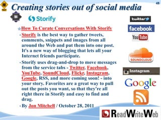 48
Creating stories out of social media

 How     To Curate Conversations With Storify
  • Storify is the best way to gather tweets,
    comments, snippets and images from all
    around the Web and put them into one post.
    It's a new way of blogging that lets all your
    Internet friends participate.
  • Storify uses drag-and-drop to move messages
    from the service tabs - Twitter, Facebook,
    YouTube, SoundCloud, Flickr, Instagram,
    Google, RSS, and more coming soon! - into
    your story. Favorites are a great way to pull
    out the posts you want, so that they're all
    right there in Storify and easy to find and
    drag.
  • By Jon Mitchell / October 28, 2011
 
