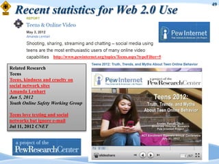 49
  Recent statistics for Web 2.0 Use


                     http://www.pewinternet.org/topics/Teens.aspx?typeFilter=5

Related Research
Teens
Teens, kindness and cruelty on
social network sites
Amanda Lenhart
Jun 5, 2012
Youth Online Safety Working Group

Teens love texting and social
networks but ignore e-mail
Jul 11, 2012 CNET
 