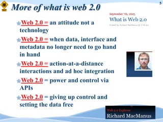5
More of what is web 2.0
 Web   2.0 = an attitude not a
  technology
 Web 2.0 = when data, interface and
  metadata no longer need to go hand
  in hand
 Web 2.0 = action-at-a-distance
  interactions and ad hoc integration
 Web 2.0 = power and control via
  APIs
 Web 2.0 = giving up control and
  setting the data free
 