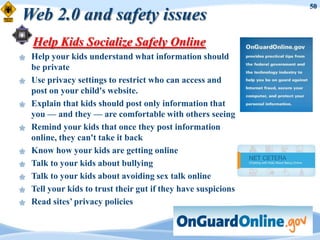 50
Web 2.0 and safety issues
    Help Kids Socialize Safely Online
   Help your kids understand what information should
    be private
   Use privacy settings to restrict who can access and
    post on your child's website.
   Explain that kids should post only information that
    you — and they — are comfortable with others seeing
   Remind your kids that once they post information
    online, they can't take it back
   Know how your kids are getting online
   Talk to your kids about bullying
   Talk to your kids about avoiding sex talk online
   Tell your kids to trust their gut if they have suspicions
   Read sites‟ privacy policies
 