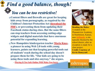 51
Find a good balance, though!
   You can be too restrictive!
 Content  filters and firewalls are great for keeping
  kids away from pornography, as required by the
  Children‟s Internet Protection Act (download the
  PDF), or preventing them from updating their            Bending the Rules:
  Facebook status during class. But the same filters      A student at the
                                                          Pleasantview Academy,
  can stop teachers from accessing cutting-edge
                                                          in Hutchinson, Kansas,
  widgets and digital materials that have enormous        uses ArtSnacks, a site
  potential for expanding learning.                       typically blocked by the
                                                          school district, after an
 New Hampshire kindergarten teacher Maria Knee,
                                                          exception is made for a
  a pioneer in using Web 2.0 tools with young             class project.
  learners, points out that keeping powerful tools out    Credit: Courtesy of
  of students‟ reach during the school day doesn't        Kevin Honeycutt
  prepare them for life. "Our kids are going to be
  using these tools and sites anyway," she argues.
     •   Playing It Too Safe Online Will Make You Sorry
 