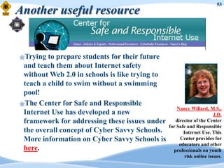 53
Another useful resource


Trying  to prepare students for their future
 and teach them about Internet safety
 without Web 2.0 in schools is like trying to
 teach a child to swim without a swimming
 pool!
The Center for Safe and Responsible
                                                    Nancy Willard, M.S.,
 Internet Use has developed a new                                      J.D.
 framework for addressing these issues under       director of the Center
                                                for Safe and Responsible
 the overall concept of Cyber Savvy Schools.           Internet Use. This
 More information on Cyber Savvy Schools is          Center provides for
                                                     educators and other
 here.                                            professionals on youth
                                                        risk online issues.
 