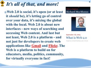 6
It’s all of that, and more!
Web  2.0 is social, it‟s open (or at least
it should be), it‟s letting go of control
over your data, it‟s mixing the global
with the local. Web 2.0 is about new
interfaces - new ways of searching and
accessing Web content. And last but
not least, Web 2.0 is a platform - and
not just for developers to create web
applications like Gmail and Flickr. The
Web is a platform to build on for
educators, media, politics, community,
for virtually everyone in fact!
 