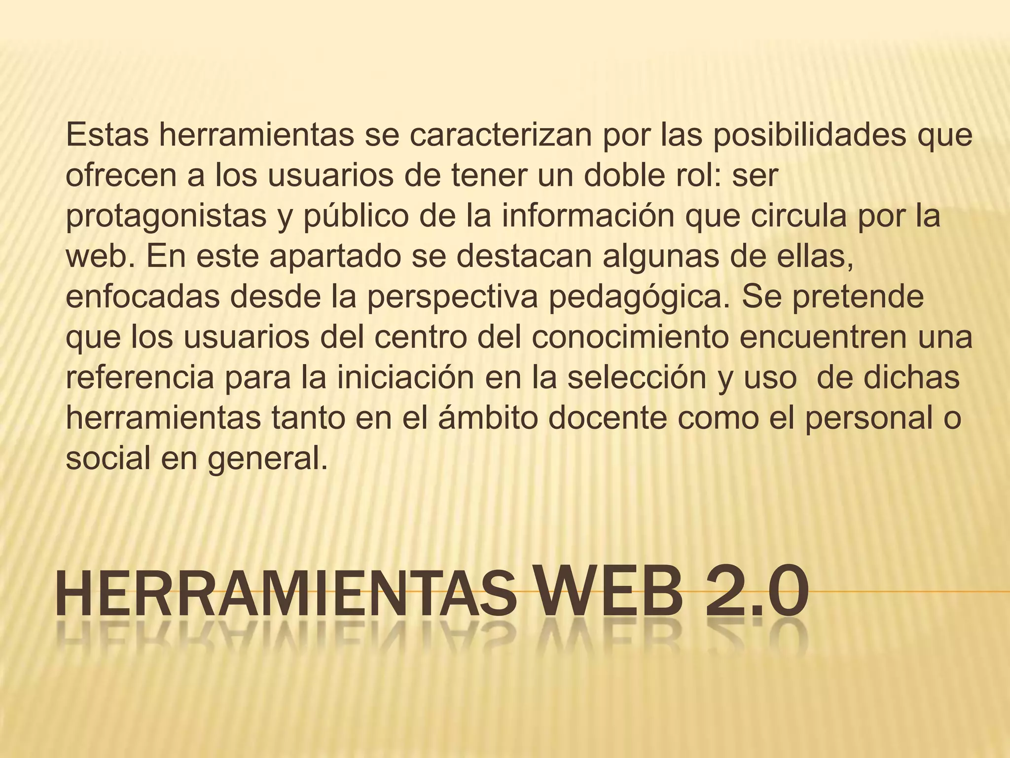 Estas herramientas se caracterizan por las posibilidades que
ofrecen a los usuarios de tener un doble rol: ser
protagonistas y público de la información que circula por la
web. En este apartado se destacan algunas de ellas,
enfocadas desde la perspectiva pedagógica. Se pretende
que los usuarios del centro del conocimiento encuentren una
referencia para la iniciación en la selección y uso de dichas
herramientas tanto en el ámbito docente como el personal o
social en general.
HERRAMIENTAS WEB 2.0