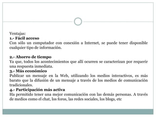 Ventajas:
1.- Fácil acceso
Con sólo un computador con conexión a Internet, se puede tener disponible
cualquier tipo de información.

2.- Ahorro de tiempo
Ya que, todos los acontecimientos que allí ocurren se caracterizan por requerir
una respuesta inmediata.
3.- Más económico
Publicar un mensaje en la Web, utilizando los medios interactivos, es más
barato que la difusión de un mensaje a través de los medios de comunicación
tradicionales.
4.- Participación más activa
Ha permitido tener una mejor comunicación con las demás personas. A través
de medios como el chat, los foros, las redes sociales, los blogs, etc
 