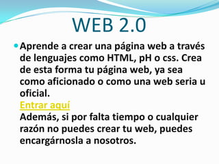 WEB 2.0
 Aprende a crear una página web a través
 de lenguajes como HTML, pH o css. Crea
 de esta forma tu página web, ya sea
 como aficionado o como una web seria u
 oficial.
 Entrar aquí
 Además, si por falta tiempo o cualquier
 razón no puedes crear tu web, puedes
 encargárnosla a nosotros.
 