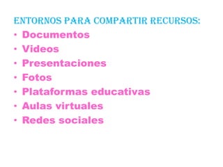 ENTORNOS PARA COMPARTIR RECURSOS:
• Documentos
• Videos
• Presentaciones
• Fotos
• Plataformas educativas
• Aulas virtuales
• Redes sociales
 