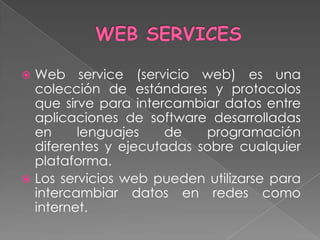  Web service (servicio web) es una
  colección de estándares y protocolos
  que sirve para intercambiar datos entre
  aplicaciones de software desarrolladas
  en     lenguajes    de   programación
  diferentes y ejecutadas sobre cualquier
  plataforma.
 Los servicios web pueden utilizarse para
  intercambiar datos en redes como
  internet.
 