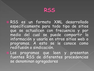  RSS es un formato XML desarrollado
  específicamente para todo tipo de sitios
  que se actualicen con frecuencia y por
  medio del cual se puede compartir la
  información y usarla en otros sitios web o
  programas. A esto se le conoce como
  redifusión o sindicación.
 Los programas que leen y presentan
  fuentes RSS de diferentes procedencias
  se denominan agregadores
 