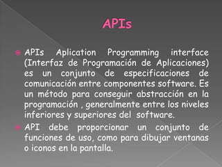  APIs Aplication Programming interface
  (Interfaz de Programación de Aplicaciones)
  es un conjunto de especificaciones de
  comunicación entre componentes software. Es
  un método para conseguir abstracción en la
  programación , generalmente entre los niveles
  inferiores y superiores del software.
 API debe proporcionar un conjunto de
  funciones de uso, como para dibujar ventanas
  o iconos en la pantalla.
 