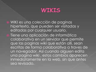  WIKI es una colección de paginas
  hipertexto, que pueden ser visitadas y
  editadas por cualquier usuario.
 Tiene una aplicación de informática
  colaborativa en un servidor que permite
  que las paginas wiki que están allí, sean
  escritas de forma colaborativa a traves de
  un navegador. Así cuando alguien edita
  una pagina wiki , estos cambios aparecen
  inmediatamente en la web, sin que antes
  sea revisado.
 