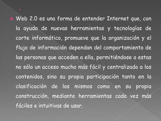    Web 2.0 es una forma de entender Internet que, con
    la ayuda de nuevas herramientas y tecnologías de
    corte informático, promueve que la organización y el
    flujo de información dependan del comportamiento de
    las personas que acceden a ella, permitiéndose a estas
    no sólo un acceso mucho más fácil y centralizado a los
    contenidos, sino su propia participación tanto en la
    clasificación de los mismos como en su propia
    construcción, mediante herramientas cada vez más
    fáciles e intuitivas de usar.
 
