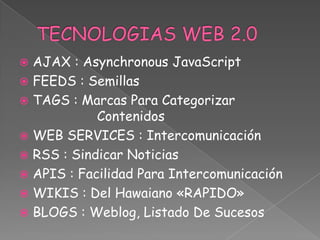  AJAX : Asynchronous JavaScript
 FEEDS : Semillas
 TAGS : Marcas Para Categorizar
            Contenidos
 WEB SERVICES : Intercomunicación
 RSS : Sindicar Noticias
 APIS : Facilidad Para Intercomunicación
 WIKIS : Del Hawaiano «RAPIDO»
 BLOGS : Weblog, Listado De Sucesos
 