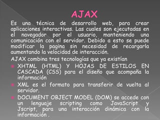Es una técnica de desarrollo web, para crear
aplicaciones interactivas. Las cuales son ejecutadas en
el navegador por el usuario, manteniendo una
comunicación con el servidor. Debido a esto se puede
modificar la pagina sin necesidad de recargarla
aumentando la velocidad de interacción.
AJAX combina tres tecnologías que ya existían
 XHTML (HTML) Y HOJAS DE ESTILOS EN
   CASCADA (CSS) para el diseño que acompaña la
   información
 XML es el formato para transferir de vuelta al
   servidor.
 DOCUMENT OBJECT MODEL (DOM) se accede con
   un    lenguaje   scripting   como     JavaScript   y
   Jscript, para una interacción dinámica con la
   información .
 