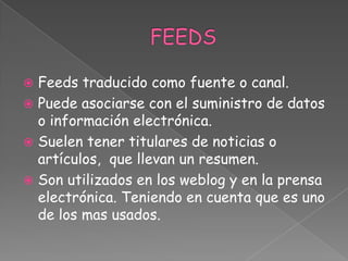  Feeds traducido como fuente o canal.
 Puede asociarse con el suministro de datos
  o información electrónica.
 Suelen tener titulares de noticias o
  artículos, que llevan un resumen.
 Son utilizados en los weblog y en la prensa
  electrónica. Teniendo en cuenta que es uno
  de los mas usados.
 