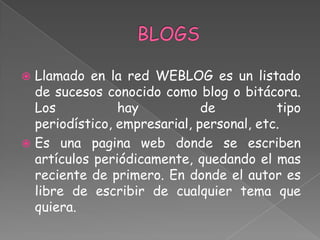  Llamado en la red WEBLOG es un listado
  de sucesos conocido como blog o bitácora.
  Los           hay           de          tipo
  periodístico, empresarial, personal, etc.
 Es una pagina web donde se escriben
  artículos periódicamente, quedando el mas
  reciente de primero. En donde el autor es
  libre de escribir de cualquier tema que
  quiera.
 