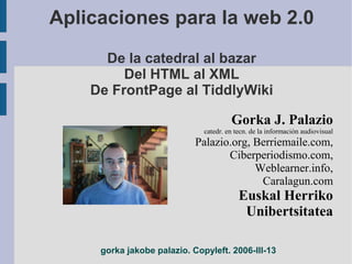 Aplicaciones para la web 2.0
      De la catedral al bazar
         Del HTML al XML
    De FrontPage al TiddlyWiki

                                       Gorka J. Palazio
                              catedr. en tecn. de la información audiovisual
                            Palazio.org, Berriemaile.com,
                                   Ciberperiodismo.com,
                                         Weblearner.info,
                                          Caralagun.com
                                          Euskal Herriko
                                           Unibertsitatea

     gorka jakobe palazio. Copyleft. 2006-III-13
 