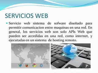 SERVICIOS WEB
 Servicio web sistema de sofware diseñado para
 permitir comunicacion entre maquinas en una red. En
 general, los servicios web son solo APls Web que
 pueden ser accedidas en una red, como internet, y
 ejecutadas en un sistema de hosting remoto.
 