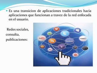  Es una transicion de aplicaciones tradicionales hacia
  aplicaciones que funcionan a travez de la red enfocada
  en el usuario.

 Redes sociales,
consulta,
publicaciones:
 