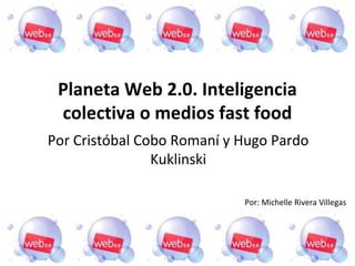 Planeta Web 2.0. Inteligencia
 colectiva o medios fast food
Por Cristóbal Cobo Romaní y Hugo Pardo
                Kuklinski

                            Por: Michelle Rivera Villegas
 